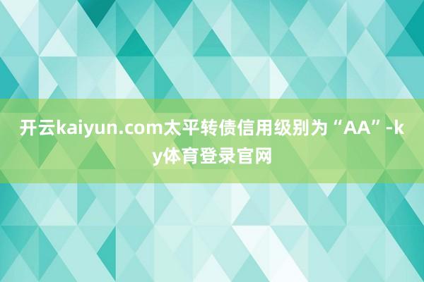 开云kaiyun.com太平转债信用级别为“AA”-ky体育登录官网