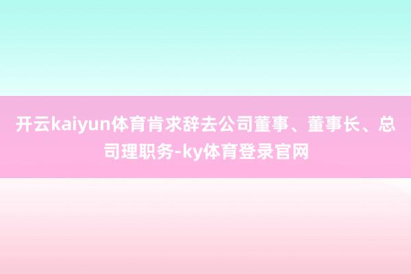 开云kaiyun体育肯求辞去公司董事、董事长、总司理职务-ky体育登录官网