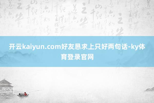 开云kaiyun.com好友恳求上只好两句话-ky体育登录官网