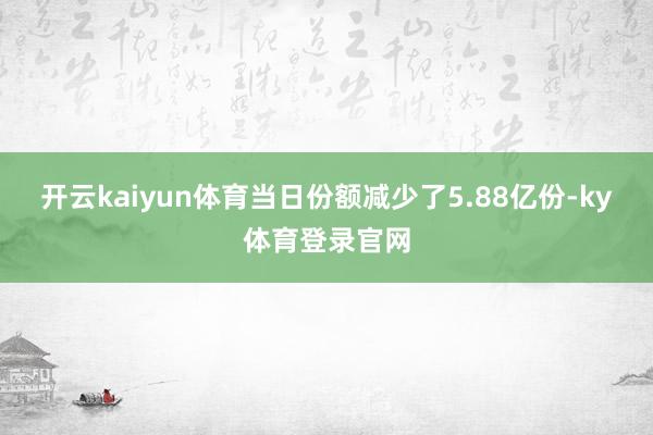 开云kaiyun体育当日份额减少了5.88亿份-ky体育登录官网